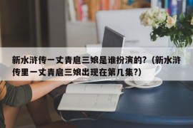 新水浒传一丈青扈三娘是谁扮演的?（新水浒传里一丈青扈三娘出现在第几集?）