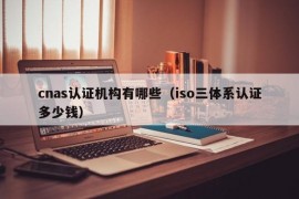 cnas认证机构有哪些（iso三体系认证多少钱）