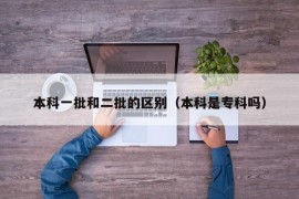 本科一批和二批的区别（本科是专科吗）