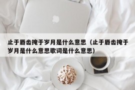 止于唇齿掩于岁月是什么意思（止于唇齿掩于岁月是什么意思歌词是什么意思）