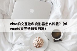 vivo的交互池和变形器怎么卸载?（vivox60交互池和变形器）