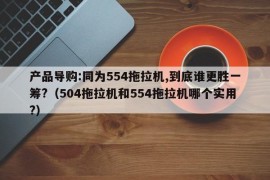 产品导购:同为554拖拉机,到底谁更胜一筹?（504拖拉机和554拖拉机哪个实用?）