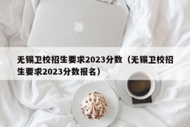 无锡卫校招生要求2023分数（无锡卫校招生要求2023分数报名）