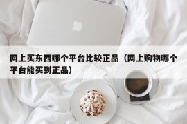 网上买东西哪个平台比较正品（网上购物哪个平台能买到正品）