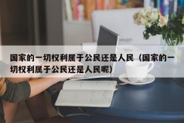 国家的一切权利属于公民还是人民（国家的一切权利属于公民还是人民呢）