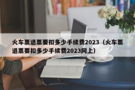 火车票退票要扣多少手续费2023（火车票退票要扣多少手续费2023网上）