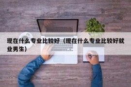 现在什么专业比较好（现在什么专业比较好就业男生）