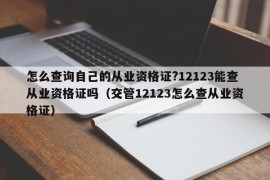 怎么查询自己的从业资格证?12123能查从业资格证吗（交管12123怎么查从业资格证）