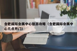 合肥国际会展中心旅游攻略（合肥国际会展中心几点开门）