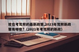 现在考驾照的最新政策,2023年驾照新政策有哪些?（2021年考驾照的新政）