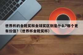 世界杯的金靴奖和金球奖区别是什么?哪个更有价值?（世界杯金靴奖杯）