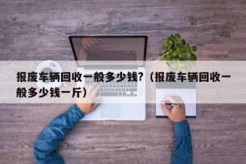 报废车辆回收一般多少钱?（报废车辆回收一般多少钱一斤）