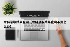 专科录取结果查询（专科录取结果查询不到怎么办）