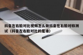 抖音左右脸对比视频怎么做抖音左右脸对称测试（抖音左右脸对比的是谁）