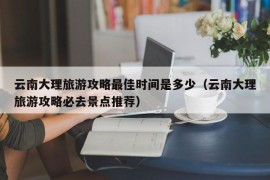 云南大理旅游攻略最佳时间是多少（云南大理旅游攻略必去景点推荐）