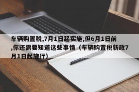 车辆购置税,7月1日起实施,但6月1日前,你还需要知道这些事情（车辆购置税新政7月1日起施行）