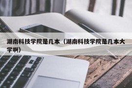 湖南科技学院是几本（湖南科技学院是几本大学啊）