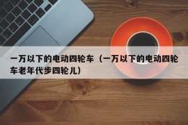 一万以下的电动四轮车（一万以下的电动四轮车老年代步四轮儿）