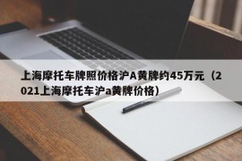 上海摩托车牌照价格沪A黄牌约45万元（2021上海摩托车沪a黄牌价格）