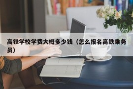 高铁学校学费大概多少钱（怎么报名高铁乘务员）