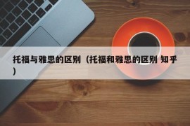 托福与雅思的区别（托福和雅思的区别 知乎）