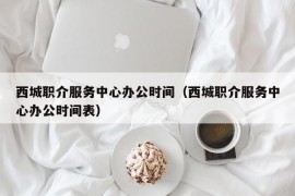 西城职介服务中心办公时间（西城职介服务中心办公时间表）