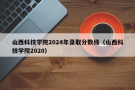 山西科技学院2024年录取分数线（山西科技学院2020）