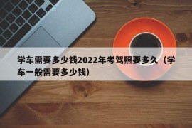 学车需要多少钱2022年考驾照要多久（学车一般需要多少钱）