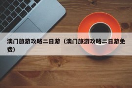 澳门旅游攻略二日游（澳门旅游攻略二日游免费）