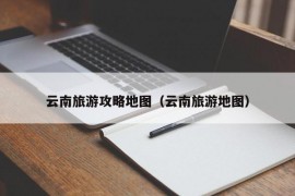 云南旅游攻略地图（云南旅游地图）