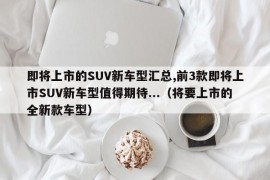 即将上市的SUV新车型汇总,前3款即将上市SUV新车型值得期待...（将要上市的全新款车型）