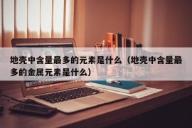 地壳中含量最多的元素是什么（地壳中含量最多的金属元素是什么）