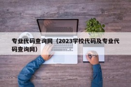 专业代码查询网（2023学校代码及专业代码查询网）