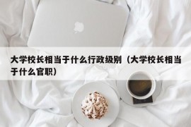 大学校长相当于什么行政级别（大学校长相当于什么官职）