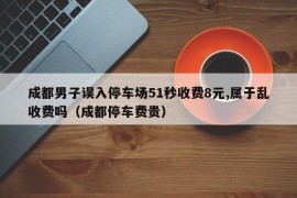 成都男子误入停车场51秒收费8元,属于乱收费吗（成都停车费贵）