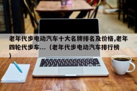 老年代步电动汽车十大名牌排名及价格,老年四轮代步车...（老年代步电动汽车排行榜）