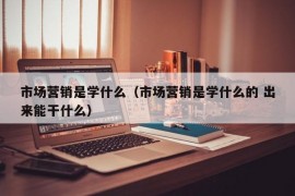 市场营销是学什么（市场营销是学什么的 出来能干什么）