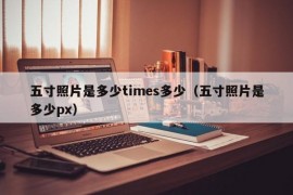 五寸照片是多少times多少（五寸照片是多少px）