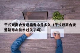 干式双离合变速箱寿命是多久（干式双离合变速箱寿命技术过关了吗）