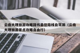 云南大理旅游攻略路线最佳路线自驾游（云南大理旅游景点攻略自由行）