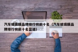 汽车玻璃膜品牌排行榜前十名（汽车玻璃膜品牌排行榜前十名蓝途）