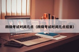 四级考试时间几点（四级考试时间几点结束）