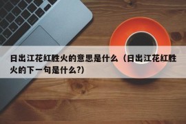 日出江花红胜火的意思是什么（日出江花红胜火的下一句是什么?）