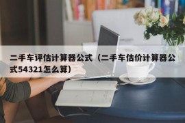 二手车评估计算器公式（二手车估价计算器公式54321怎么算）