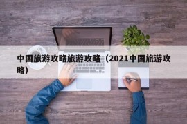 中国旅游攻略旅游攻略（2021中国旅游攻略）