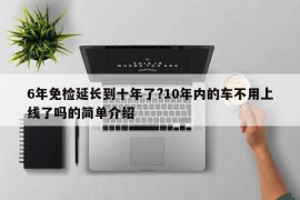 6年免检延长到十年了?10年内的车不用上线了吗的简单介绍