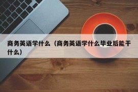 商务英语学什么（商务英语学什么毕业后能干什么）