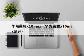 华为荣耀x10max（华为荣耀x10max测评）