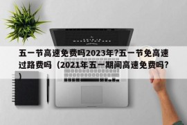 五一节高速免费吗2023年?五一节免高速过路费吗（2021年五一期间高速免费吗?）