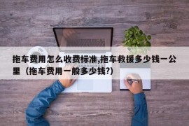 拖车费用怎么收费标准,拖车救援多少钱一公里（拖车费用一般多少钱?）